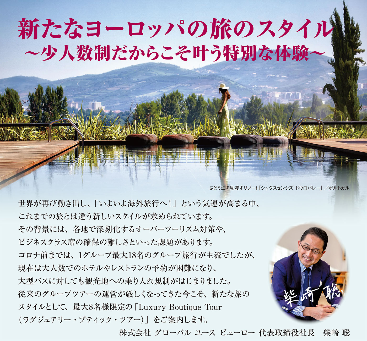 世界が再び動き出し、「いよいよ海外旅行へ!」という気運が高まる中、これまでの旅とは違う新しいスタイルが求められています。
その背景には、各地で深刻化するオーバーツーリズム対策や、ビジネスクラス席の確保の難しさといった課題があります。
コロナ前までは、1グループ最大18名のグループ旅行が主流でしたが、現在は大人数でのホテルやレストランの予約が困難になり、
大型バスに対しても観光地への乗り入れ規制がはじまりました。
従来のグループツアーの運営が厳しくなってきた今こそ、新たな旅のスタイルとして、最大8名様限定の「Luxury Boutique Tour
(ラグジュアリー・ブティック・ツアー)」をご案内します。
株式会社 グローバル ユース ビューロー 代表取締役社長 柴崎 聡